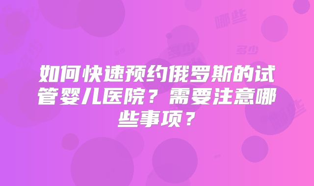 如何快速预约俄罗斯的试管婴儿医院？需要注意哪些事项？