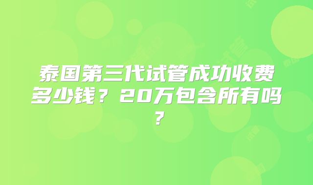 泰国第三代试管成功收费多少钱?20万包含所有吗?