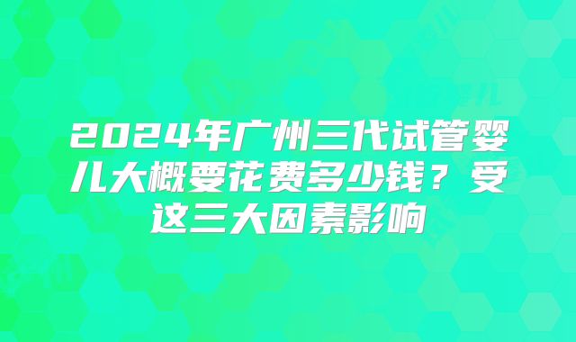 2024年广州三代试管婴儿大概要花费多少钱?受这三大因素影响