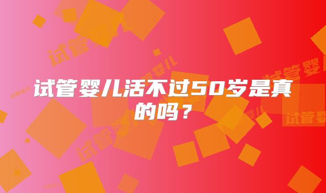 试管婴儿活不过50岁是真的吗？