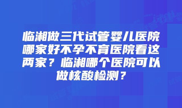 临湘做三代试管婴儿医院哪家好不孕不育医院看这两家？临湘哪个医院可以做核酸检测？