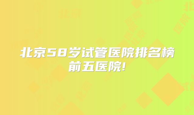 北京58岁试管医院排名榜前五医院!