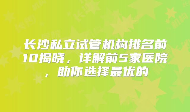 长沙私立试管机构排名前10揭晓,详解前5家医院,助你选择最优的