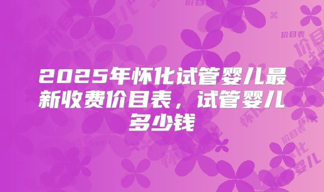 2025年怀化试管婴儿最新收费价目表,试管婴儿多少钱