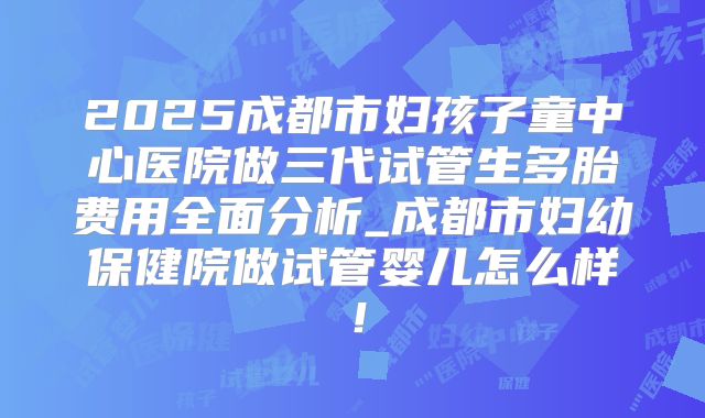 2025成都市妇孩子童中心医院做三代试管生多胎费用全面分析_成都市妇幼保健院做试管婴儿怎么样！