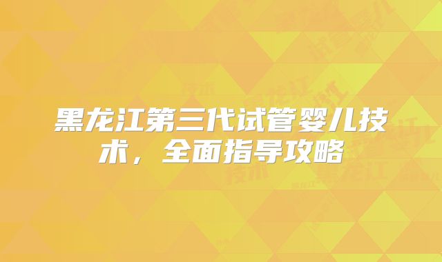 黑龙江第三代试管婴儿技术,全面指导攻略