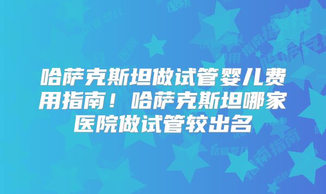 哈萨克斯坦做试管婴儿费用指南！哈萨克斯坦哪家医院做试管较出名