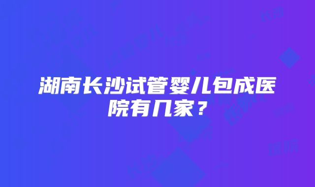 湖南长沙试管婴儿包成医院有几家?