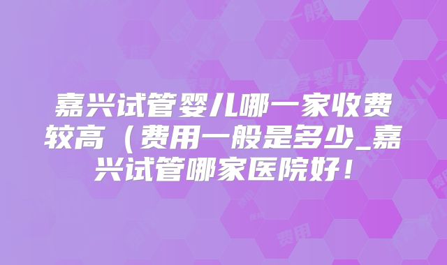 嘉兴试管婴儿哪一家收费较高（费用一般是多少_嘉兴试管哪家医院好！
