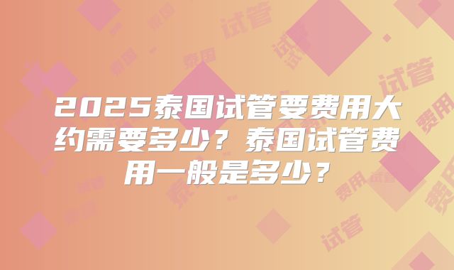 2025泰国试管要费用大约需要多少？泰国试管费用一般是多少？