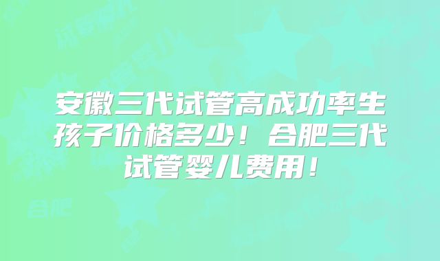 安徽三代试管高成功率生孩子价格多少！合肥三代试管婴儿费用！