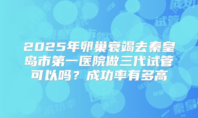 2025年卵巢衰竭去秦皇岛市第一医院做三代试管可以吗？成功率有多高