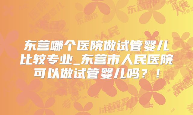东营哪个医院做试管婴儿比较专业_东营市人民医院可以做试管婴儿吗？！