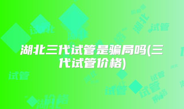 湖北三代试管是骗局吗(三代试管价格)