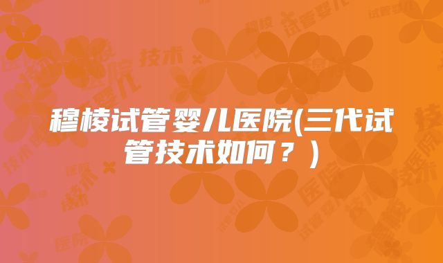 穆棱试管婴儿医院(三代试管技术如何?)