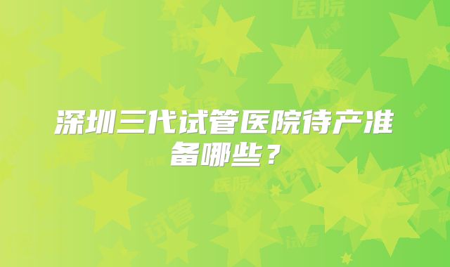 深圳三代试管医院待产准备哪些？