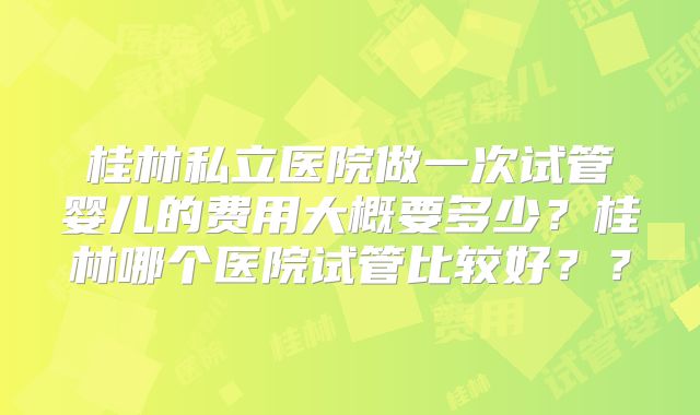 桂林私立医院做一次试管婴儿的费用大概要多少？桂林哪个医院试管比较好？？