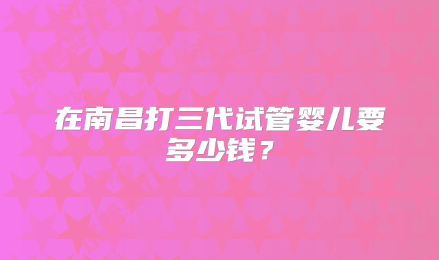 在南昌打三代试管婴儿要多少钱?