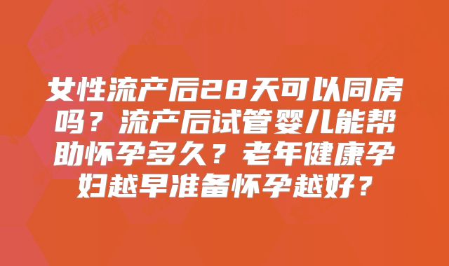 女性流产后28天可以同房吗？流产后试管婴儿能帮助怀孕多久？老年健康孕妇越早准备怀孕越好？