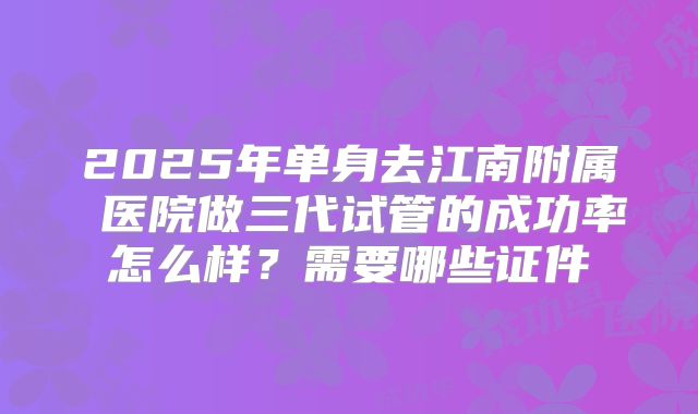 2025年单身去江南附属 医院做三代试管的成功率怎么样?需要哪些证件