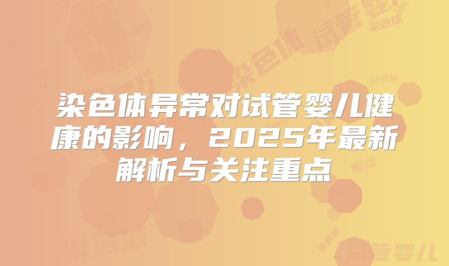 染色体异常对试管婴儿健康的影响,2025年最新解析与关注重点