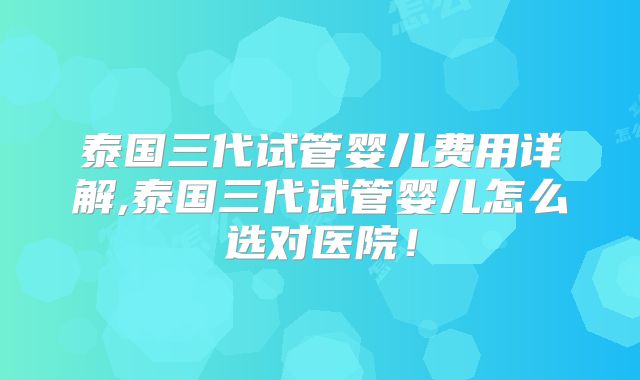泰国三代试管婴儿费用详解,泰国三代试管婴儿怎么选对医院！