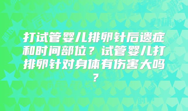 打试管婴儿排卵针后遗症和时间部位?试管婴儿打排卵针对身体有伤害大吗?