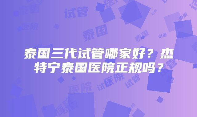 泰国三代试管哪家好？杰特宁泰国医院正规吗？