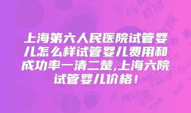 上海第六人民医院试管婴儿怎么样试管婴儿费用和成功率一清二楚,上海六院试管婴儿价格！