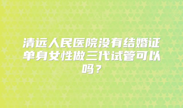 清远人民医院没有结婚证单身女性做三代试管可以吗？