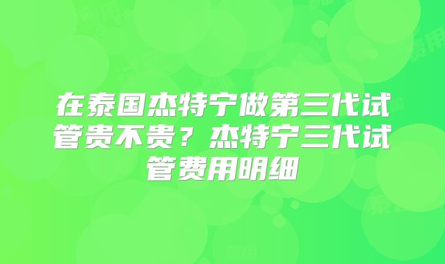 在泰国杰特宁做第三代试管贵不贵？杰特宁三代试管费用明细