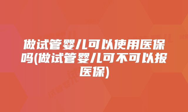 做试管婴儿可以使用医保吗(做试管婴儿可不可以报医保)