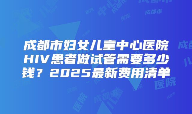 成都市妇女儿童中心医院HIV患者做试管需要多少钱?2025最新费用清单