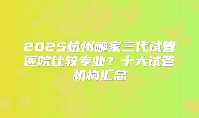 2025杭州哪家三代试管医院比较专业?十大试管机构汇总