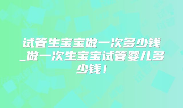 试管生宝宝做一次多少钱_做一次生宝宝试管婴儿多少钱!