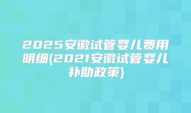 2025安徽试管婴儿费用明细(2021安徽试管婴儿补助政策)