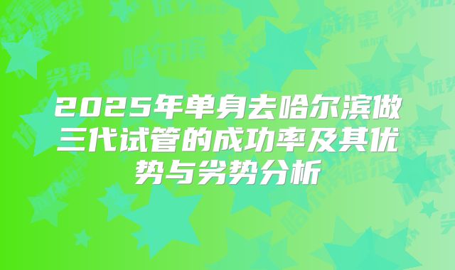 2025年单身去哈尔滨做三代试管的成功率及其优势与劣势分析