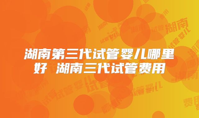 湖南第三代试管婴儿哪里好 湖南三代试管费用