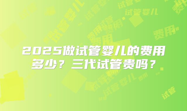 2025做试管婴儿的费用多少?三代试管贵吗?
