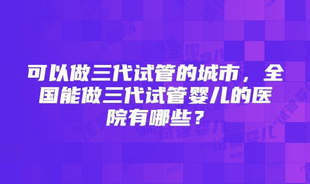 可以做三代试管的城市，全国能做三代试管婴儿的医院有哪些？