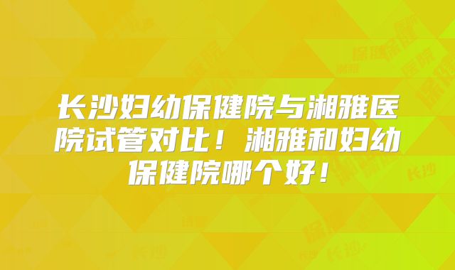 长沙妇幼保健院与湘雅医院试管对比！湘雅和妇幼保健院哪个好！