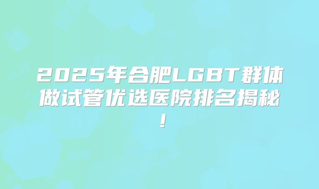 2025年合肥LGBT群体做试管优选医院排名揭秘!