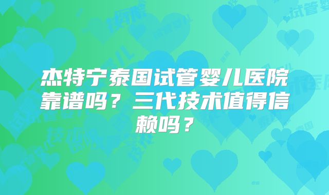 杰特宁泰国试管婴儿医院靠谱吗？三代技术值得信赖吗？