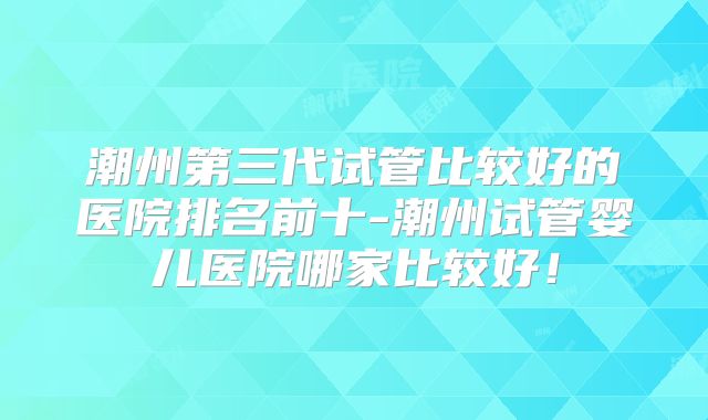 潮州第三代试管比较好的医院排名前十-潮州试管婴儿医院哪家比较好！