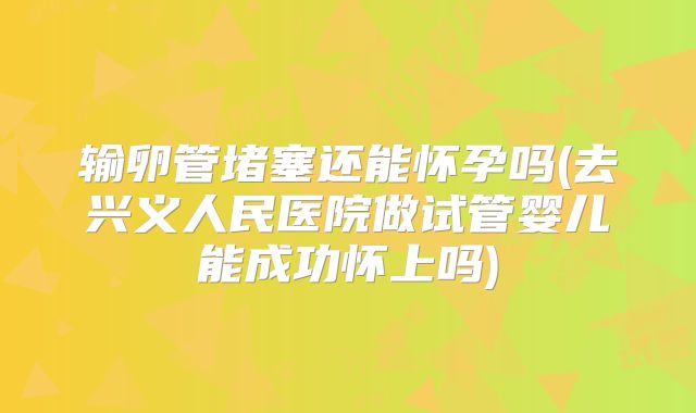 输卵管堵塞还能怀孕吗(去兴义人民医院做试管婴儿能成功怀上吗)