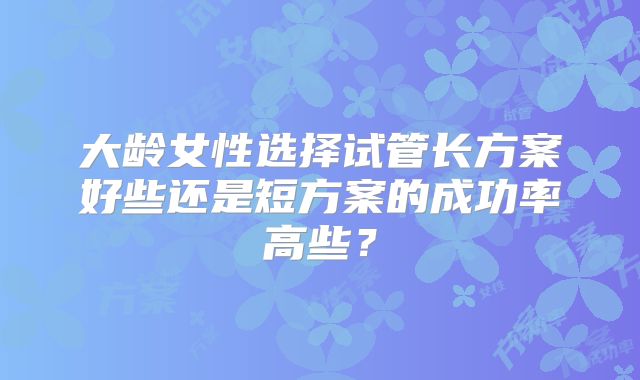 大龄女性选择试管长方案好些还是短方案的成功率高些？
