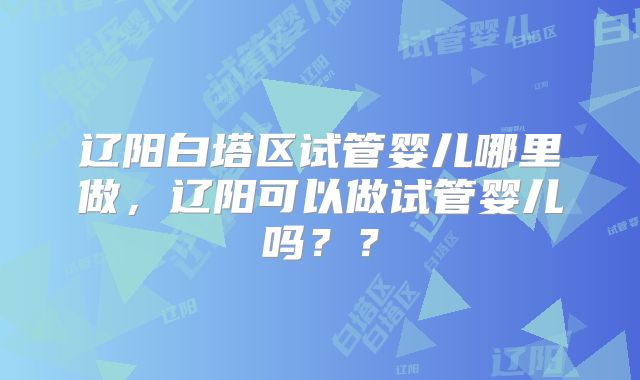 辽阳白塔区试管婴儿哪里做,辽阳可以做试管婴儿吗??