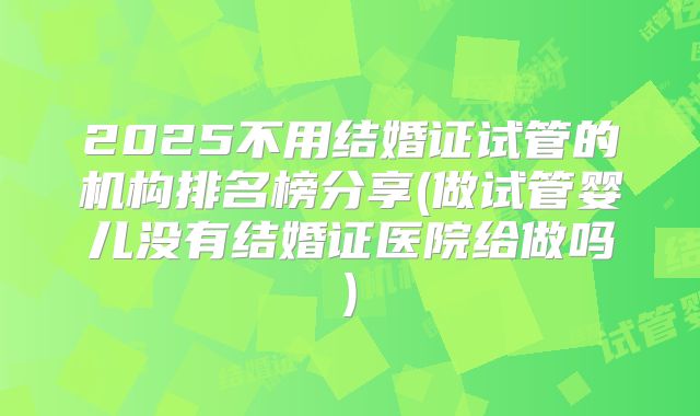 2025不用结婚证试管的机构排名榜分享(做试管婴儿没有结婚证医院给做吗)