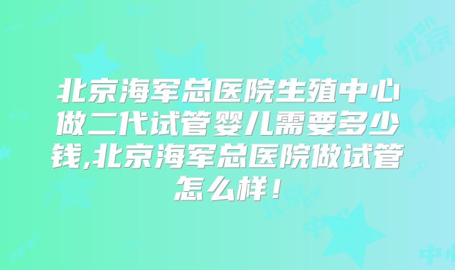 北京海军总医院生殖中心做二代试管婴儿需要多少钱,北京海军总医院做试管怎么样！