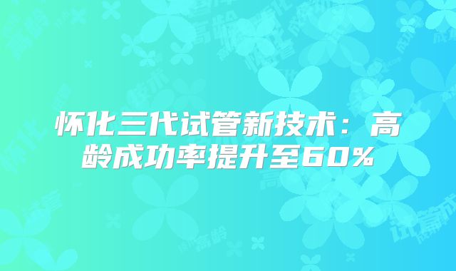 怀化三代试管新技术：高龄成功率提升至60%